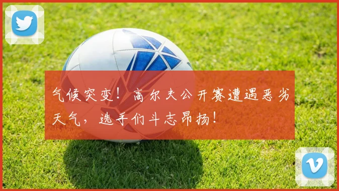 气候突变！高尔夫公开赛遭遇恶劣天气，选手们斗志昂扬！