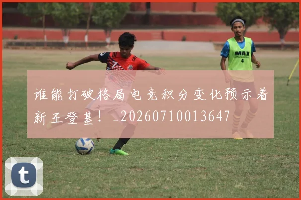 谁能打破格局电竞积分变化预示着新王登基！_20260710013647