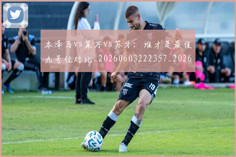 本泽马vs莱万vs苏牙：谁才是最佳九号位对比_20260603222357_20260707021742_20260731174125
