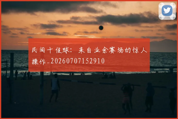 民间十佳球:来自业余赛场的惊人操作_20260707152910