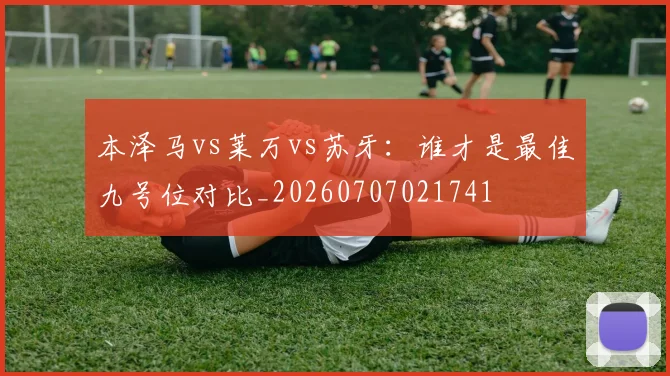 本泽马vs莱万vs苏牙：谁才是最佳九号位对比_20260707021741