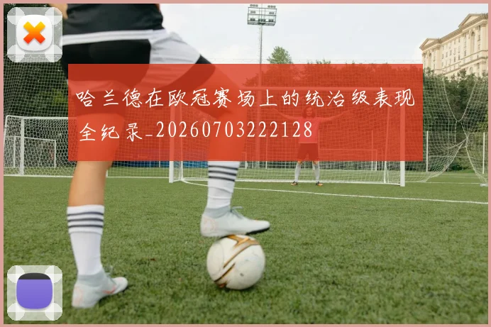 哈兰德在欧冠赛场上的统治级表现全纪录_20260703222128