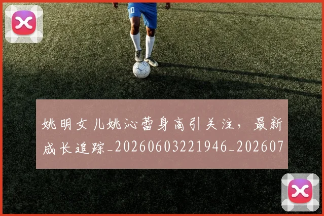 姚明女儿姚沁蕾身高引关注，最新成长追踪_20260603221946_20260703232654