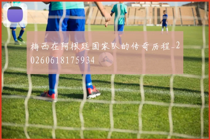 梅西在阿根廷国家队的传奇历程_20260618175934