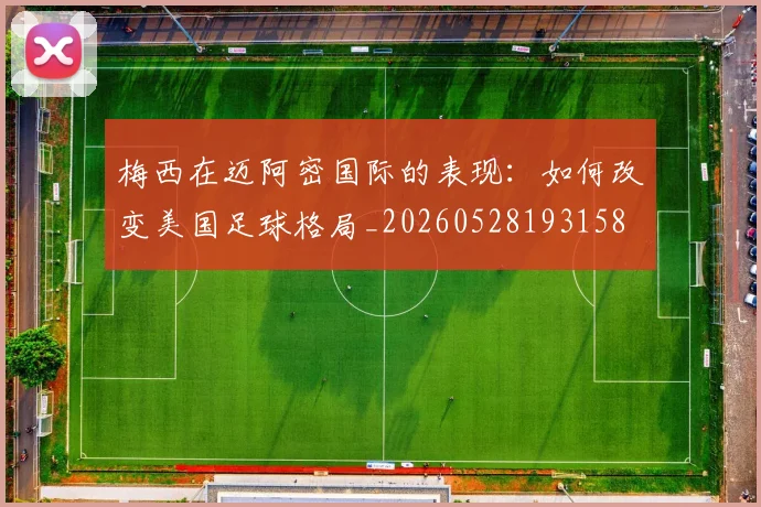 梅西在迈阿密国际的表现：如何改变美国足球格局_20260528193158