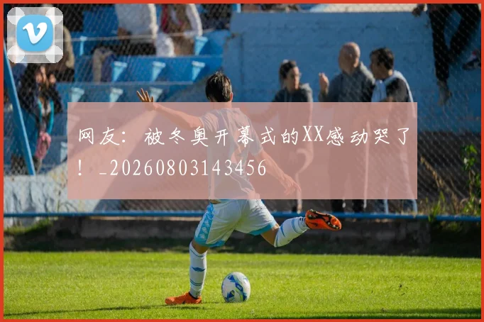 网友：被冬奥开幕式的XX感动哭了！_20260803143456