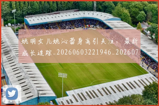 姚明女儿姚沁蕾身高引关注,最新成长追踪_20260603221946_20260703232654