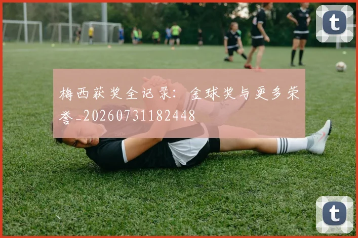 梅西获奖全记录:金球奖与更多荣誉_20260731182448