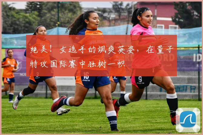 绝美！女选手的飒爽英姿，在量子特攻国际赛中独树一帜