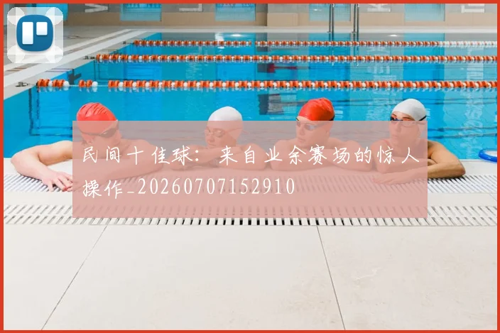 民间十佳球：来自业余赛场的惊人操作_20260707152910