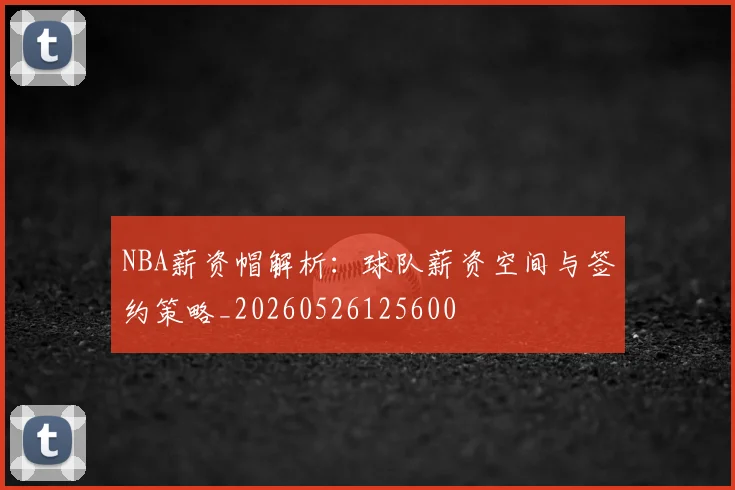 NBA薪资帽解析:球队薪资空间与签约策略_20260526125600