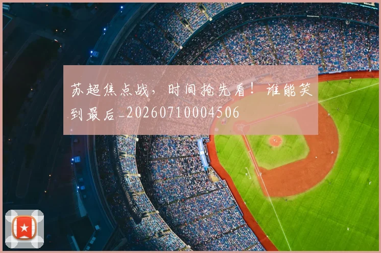 苏超焦点战，时间抢先看！谁能笑到最后_20260710004506