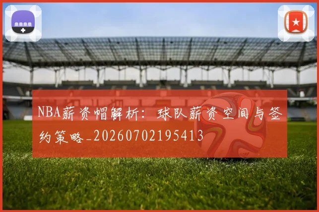 NBA薪资帽解析：球队薪资空间与签约策略_20260702195413