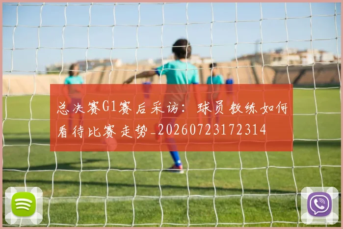 总决赛G1赛后采访：球员教练如何看待比赛走势_20260723172314