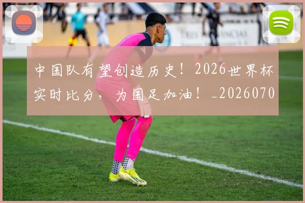 中国队有望创造历史！2026世界杯实时比分，为国足加油！_20260703203342