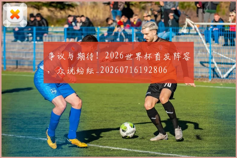 争议与期待！2026世界杯首发阵容，众说纷纭_20260716192806